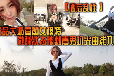 酒后乱性极品大奶高颜女模特微醺状态被刺青男扒光由浅入深挑逗啪啪无套多个体位美女来感觉
