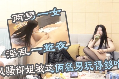 两男一女淫乱一整夜风骚御姐被这俩猛男玩得够呛骚穴始终空闲不了