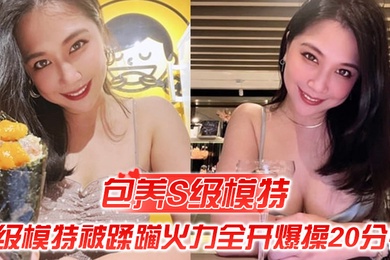 包养S级模特包养的S级模特被蹂躏火力全开爆操20分钟全程都在求饶顶穿天花板
