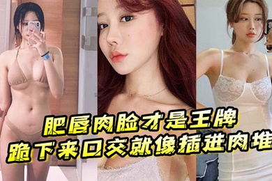 肥唇肉脸才是王牌跪下来口交就像插进肉堆忍不住想把她操烂