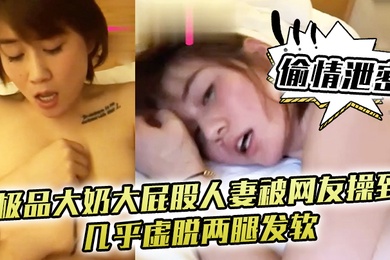 偷情泄密极品大奶大屁股人妻被网友操到几乎虚脱两腿发软只能口爆吞精