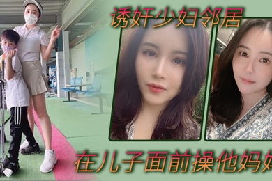 诱奸少妇邻居在美女邻居儿子面前操他妈妈_被孩子发现了_激动的直接内射