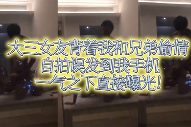 大三女友.背着我.和兄.弟偷情自拍.误发到我.手机一气之.下直接.曝光