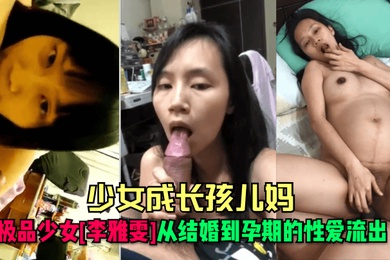 少女成长孩儿妈极品少女李雅雯从结婚到孕期的性爱流出