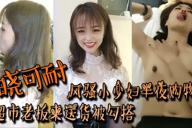 晓可耐风骚小少妇半夜购物超市老板来送货被勾搭丝袜摸鸡鸡言语挑逗吃了性药超淫荡被后入干喷水打湿床单