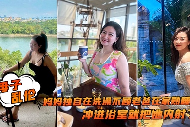 母子乱伦追随本心行动妈妈独自在洗澡不顾老爸在家熟睡冲进浴室就把她内射了