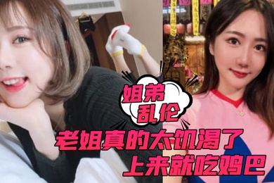 姐弟乱伦老姐真的太饥渴了上来就吃鸡巴而且还主动让我内射