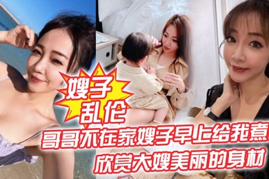 嫂子乱伦哥哥不在家嫂子早上给我煮面欣赏大嫂美丽的身材操她的无毛小嫩B