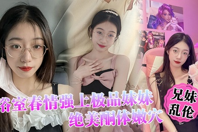兄妹乱伦浴室春情强上极品妹妹啊你进来干嘛慌称帮洗趁机奸淫绝美酮体嫩穴太顶了硬爆兄弟们