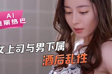 AI-迪丽热巴-女上司与男下属酒后乱性舔逼骚逼毒龙