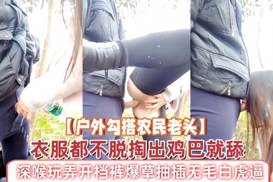 户外勾搭农民老头衣服都不脱掏出鸡巴就舔深喉玩弄开档裤爆草抽插无毛白虎逼草了骚穴又草嘴精彩刺激
