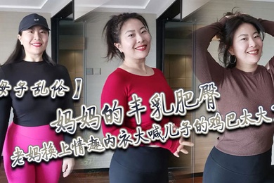 母子乱伦妈妈的丰乳肥臀老妈换上情趣内衣大喊儿子的鸡巴太大了直接后入灌精