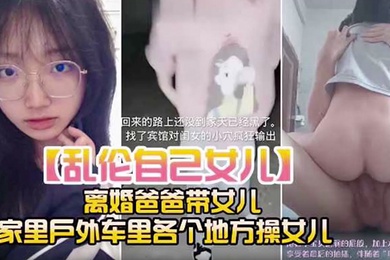 乱伦自己女儿离婚爸爸带女儿家里户外车里各个地方操女儿