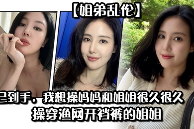 姐弟乱伦药已到手我想操妈妈和姐姐很久很久操穿渔网开裆裤的姐姐