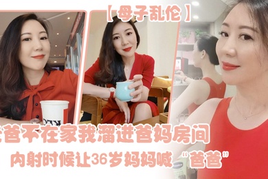 母子乱伦老爸不在家我溜进爸妈房间内射时候让36岁妈妈喊爸爸